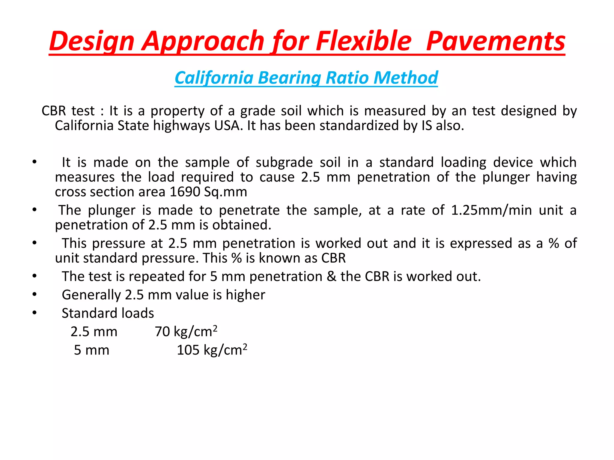 Design Approach for Flexible Pavements
California Bearing Ratio Method
CBR test : It is a property of a grade soil which is measured by an test designed by
California State highways USA. It has been standardized by IS also.
• It is made on the sample of subgrade soil in a standard loading device which
measures the load required to cause 2.5 mm penetration of the plunger having
cross section area 1690 Sq.mm
• The plunger is made to penetrate the sample, at a rate of 1.25mm/min unit a
penetration of 2.5 mm is obtained.
• This pressure at 2.5 mm penetration is worked out and it is expressed as a % of
unit standard pressure. This % is known as CBR
• The test is repeated for 5 mm penetration & the CBR is worked out.
• Generally 2.5 mm value is higher
• Standard loads
2.5 mm 70 kg/cm2
5 mm 105 kg/cm2
 