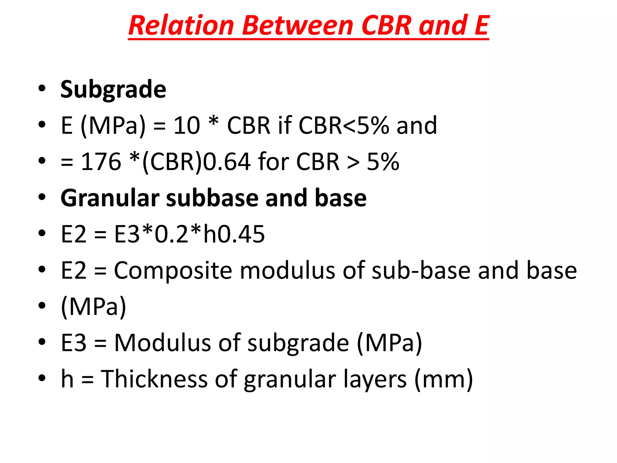 Relation Between CBR and E
• Subgrade
• E (MPa) = 10 * CBR if CBR<5% and
• = 176 *(CBR)0.64 for CBR > 5%
• Granular subbase and base
• E2 = E3*0.2*h0.45
• E2 = Composite modulus of sub-base and base
• (MPa)
• E3 = Modulus of subgrade (MPa)
• h = Thickness of granular layers (mm)
 