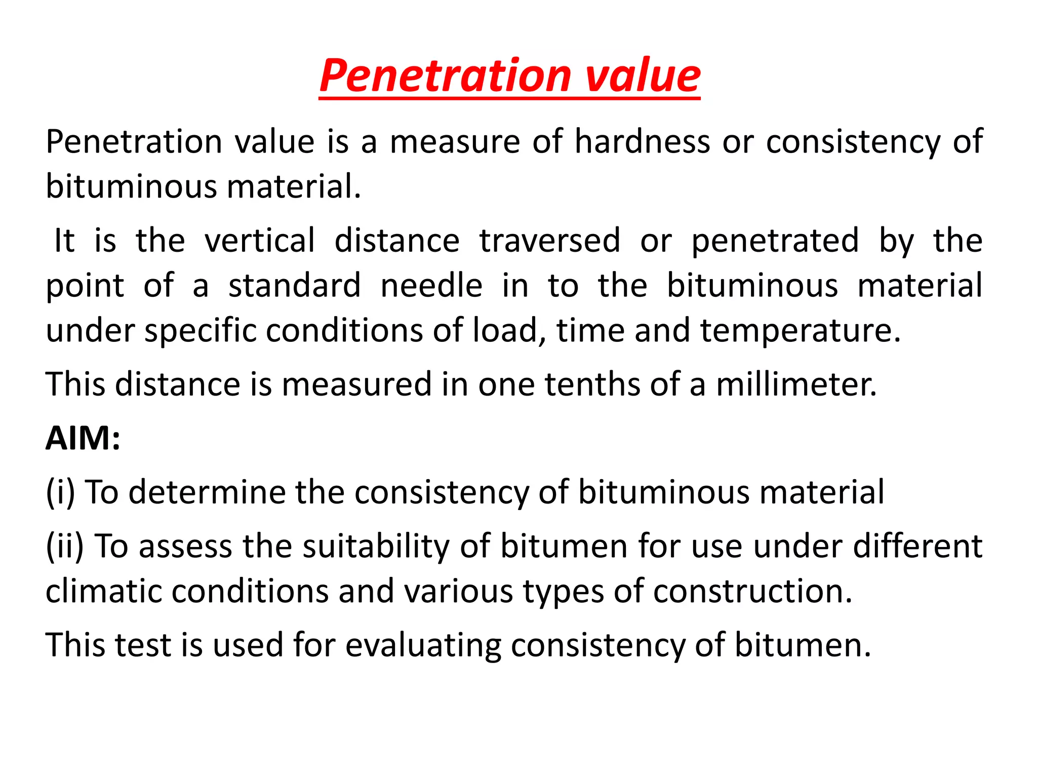 Penetration value
Penetration value is a measure of hardness or consistency of
bituminous material.
It is the vertical distance traversed or penetrated by the
point of a standard needle in to the bituminous material
under specific conditions of load, time and temperature.
This distance is measured in one tenths of a millimeter.
AIM:
(i) To determine the consistency of bituminous material
(ii) To assess the suitability of bitumen for use under different
climatic conditions and various types of construction.
This test is used for evaluating consistency of bitumen.
 