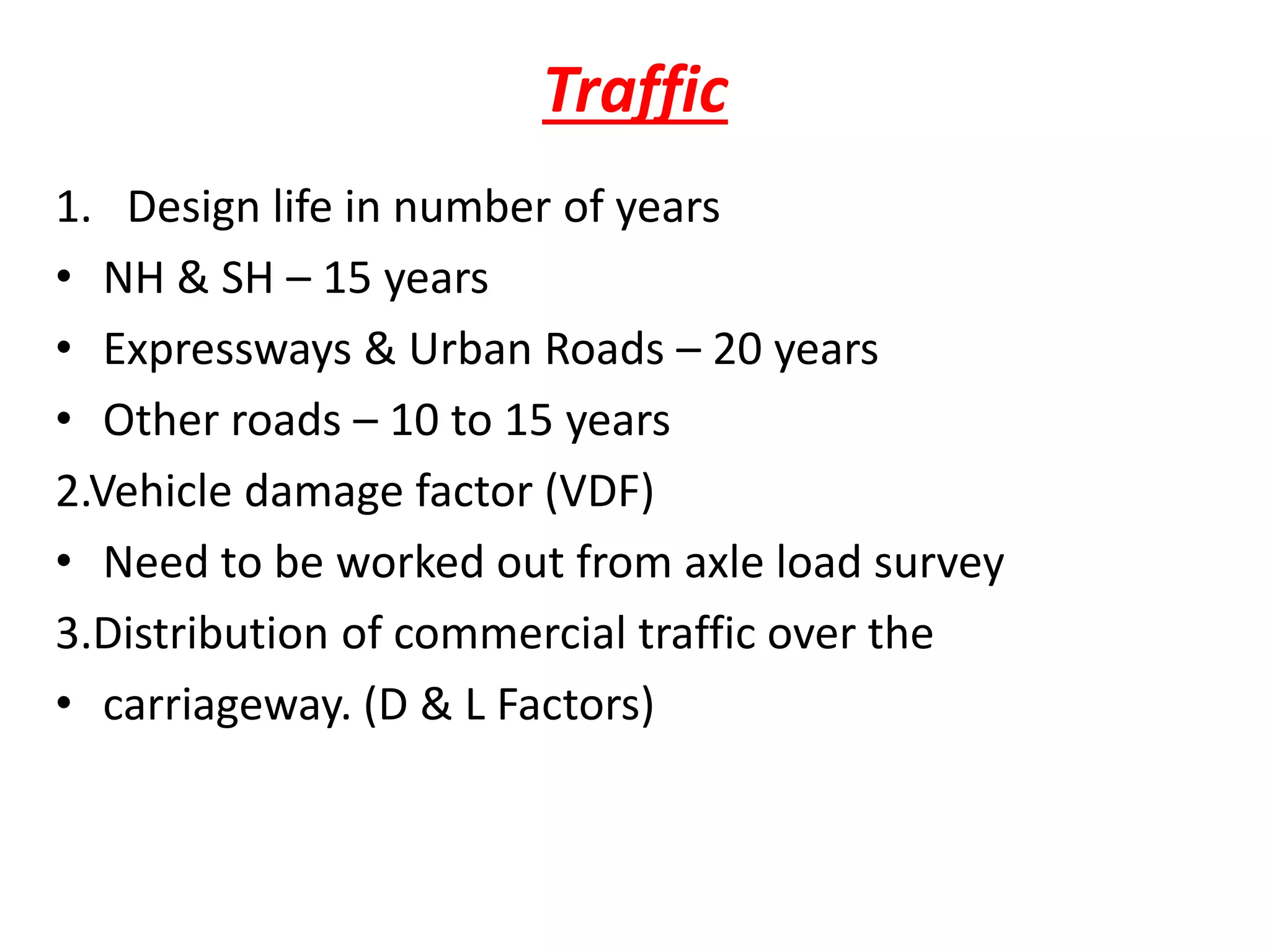 Traffic
1. Design life in number of years
• NH & SH – 15 years
• Expressways & Urban Roads – 20 years
• Other roads – 10 to 15 years
2.Vehicle damage factor (VDF)
• Need to be worked out from axle load survey
3.Distribution of commercial traffic over the
• carriageway. (D & L Factors)
 