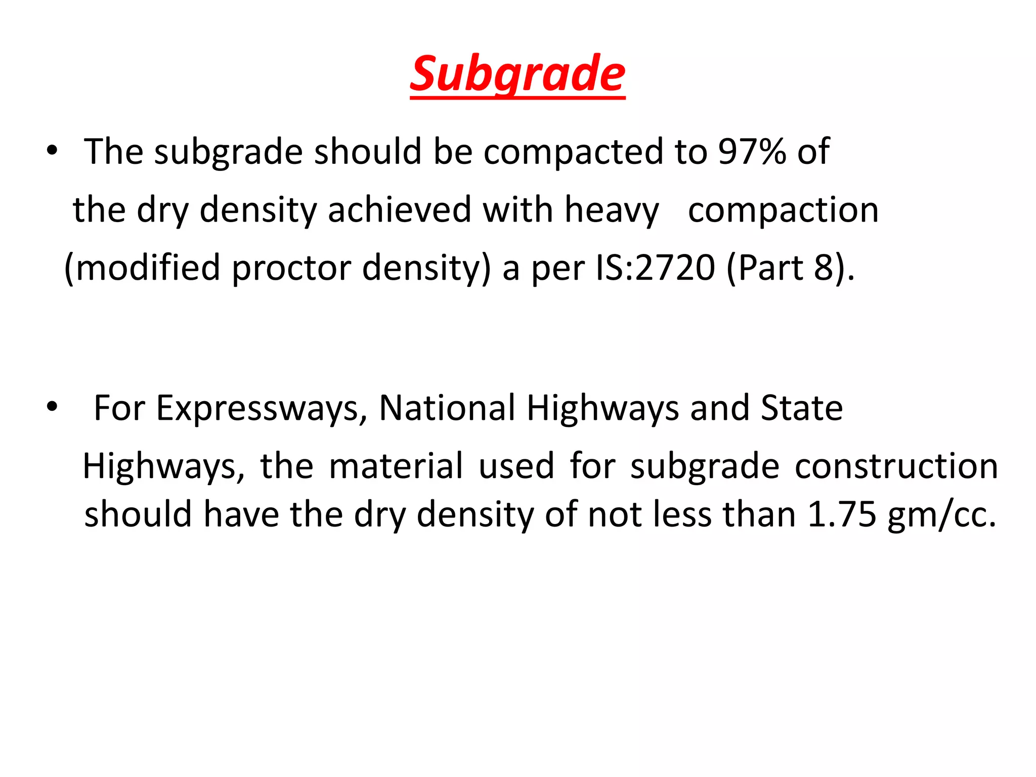 Subgrade
• The subgrade should be compacted to 97% of
the dry density achieved with heavy compaction
(modified proctor density) a per IS:2720 (Part 8).
• For Expressways, National Highways and State
Highways, the material used for subgrade construction
should have the dry density of not less than 1.75 gm/cc.
 