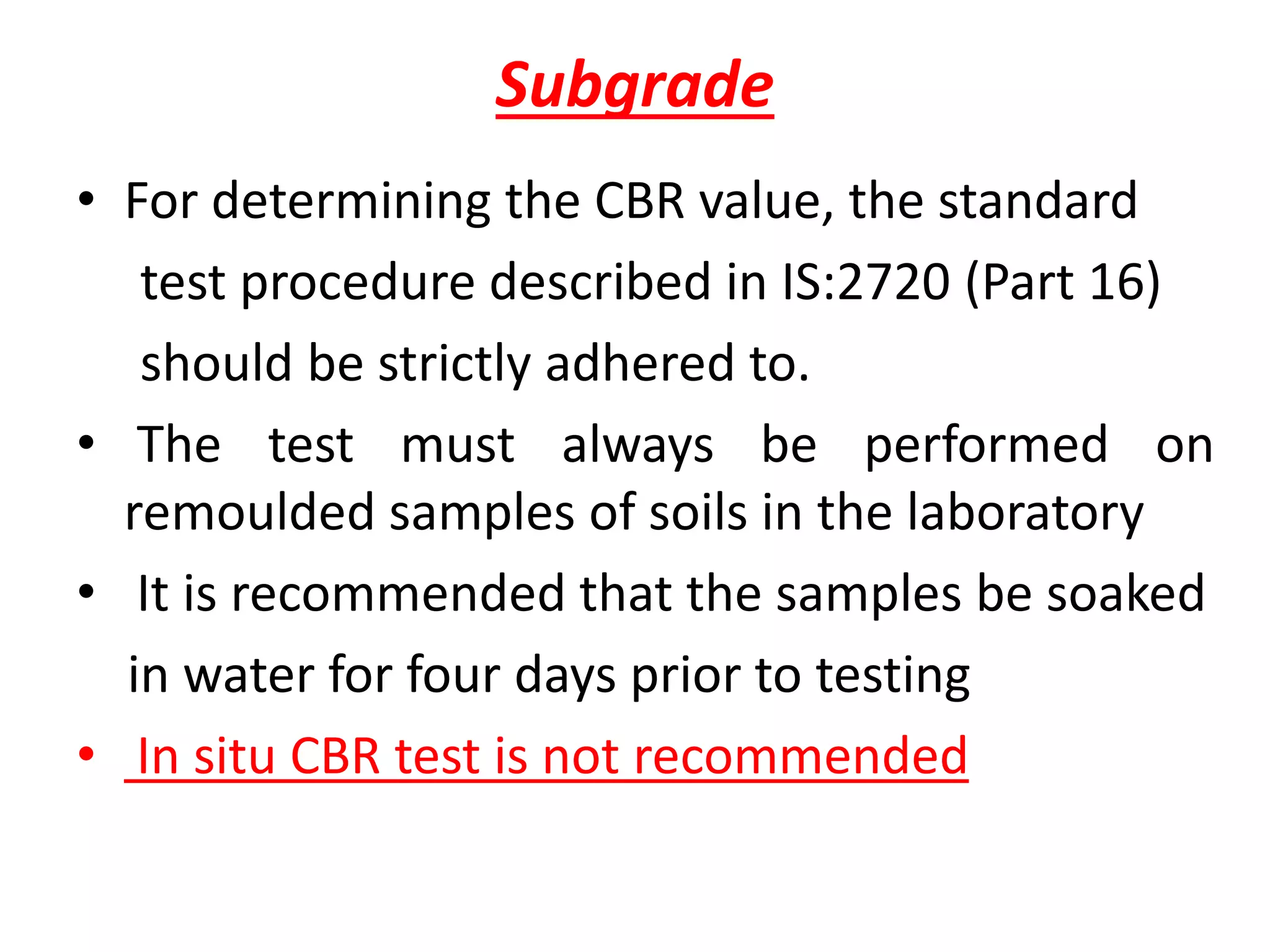 Subgrade
• For determining the CBR value, the standard
test procedure described in IS:2720 (Part 16)
should be strictly adhered to.
• The test must always be performed on
remoulded samples of soils in the laboratory
• It is recommended that the samples be soaked
in water for four days prior to testing
• In situ CBR test is not recommended
 