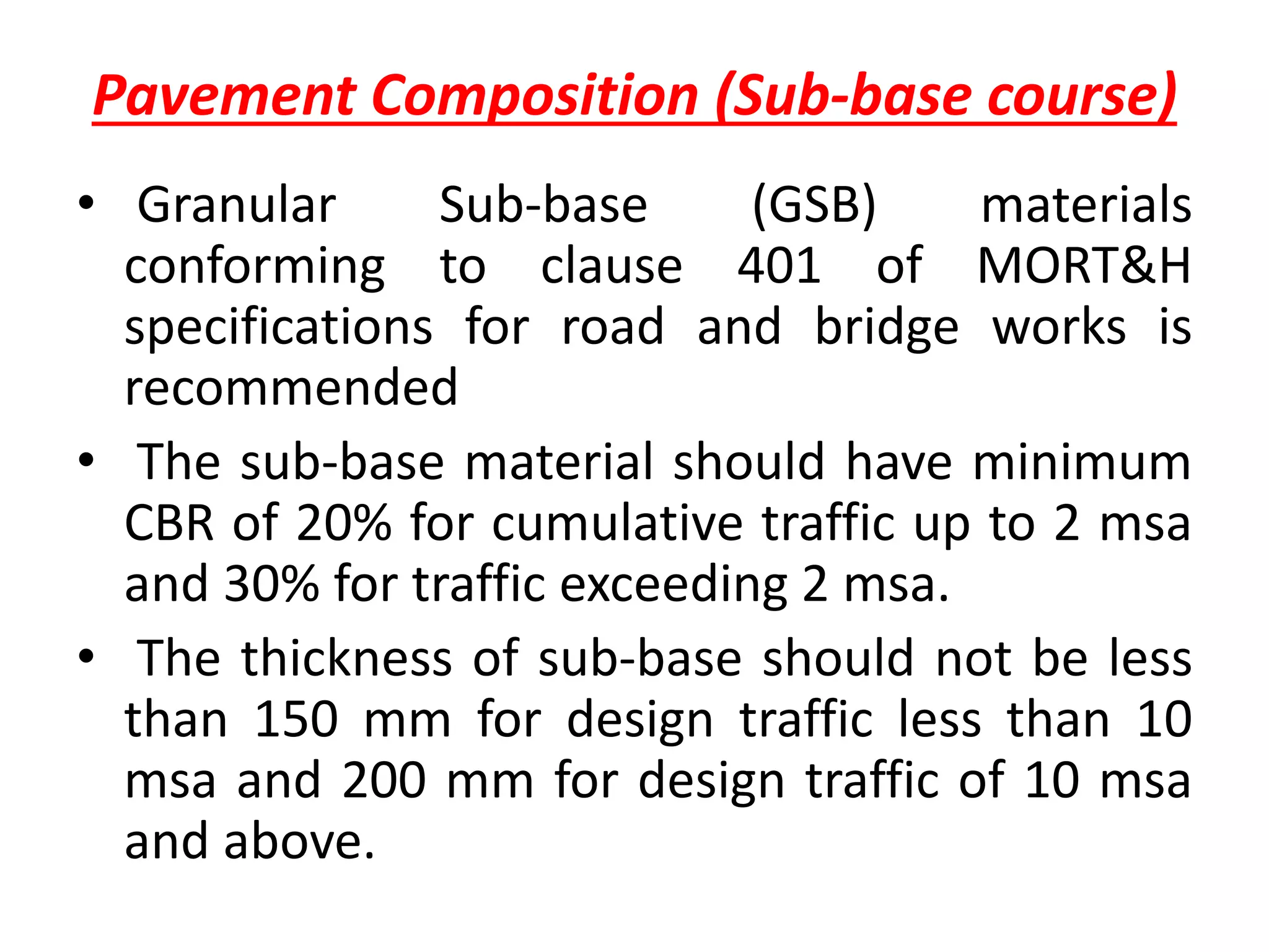 Pavement Composition (Sub-base course)
• Granular Sub-base (GSB) materials
conforming to clause 401 of MORT&H
specifications for road and bridge works is
recommended
• The sub-base material should have minimum
CBR of 20% for cumulative traffic up to 2 msa
and 30% for traffic exceeding 2 msa.
• The thickness of sub-base should not be less
than 150 mm for design traffic less than 10
msa and 200 mm for design traffic of 10 msa
and above.
 
