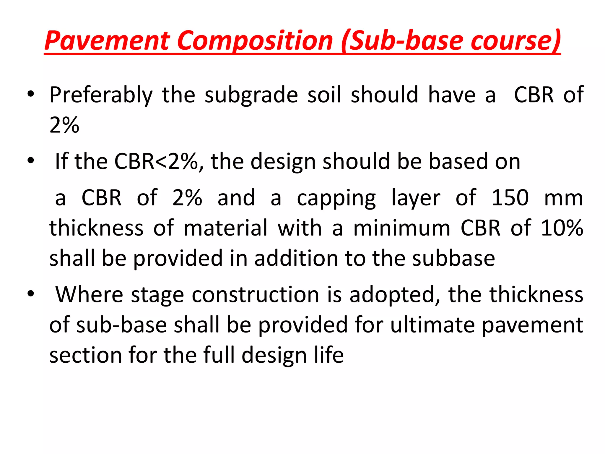 Pavement Composition (Sub-base course)
• Preferably the subgrade soil should have a CBR of
2%
• If the CBR<2%, the design should be based on
a CBR of 2% and a capping layer of 150 mm
thickness of material with a minimum CBR of 10%
shall be provided in addition to the subbase
• Where stage construction is adopted, the thickness
of sub-base shall be provided for ultimate pavement
section for the full design life
 