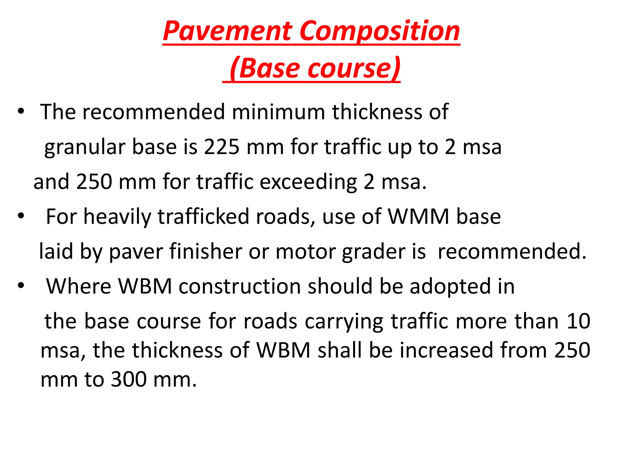 Pavement Composition
(Base course)
• The recommended minimum thickness of
granular base is 225 mm for traffic up to 2 msa
and 250 mm for traffic exceeding 2 msa.
• For heavily trafficked roads, use of WMM base
laid by paver finisher or motor grader is recommended.
• Where WBM construction should be adopted in
the base course for roads carrying traffic more than 10
msa, the thickness of WBM shall be increased from 250
mm to 300 mm.
 