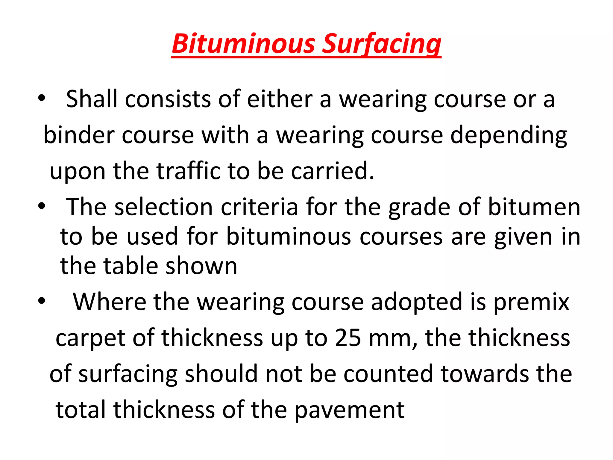 Bituminous Surfacing
• Shall consists of either a wearing course or a
binder course with a wearing course depending
upon the traffic to be carried.
• The selection criteria for the grade of bitumen
to be used for bituminous courses are given in
the table shown
• Where the wearing course adopted is premix
carpet of thickness up to 25 mm, the thickness
of surfacing should not be counted towards the
total thickness of the pavement
 