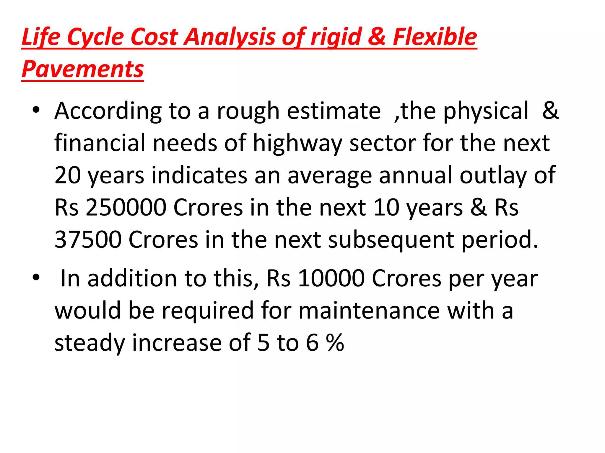 Life Cycle Cost Analysis of rigid & Flexible
Pavements
• According to a rough estimate ,the physical &
financial needs of highway sector for the next
20 years indicates an average annual outlay of
Rs 250000 Crores in the next 10 years & Rs
37500 Crores in the next subsequent period.
• In addition to this, Rs 10000 Crores per year
would be required for maintenance with a
steady increase of 5 to 6 %
 