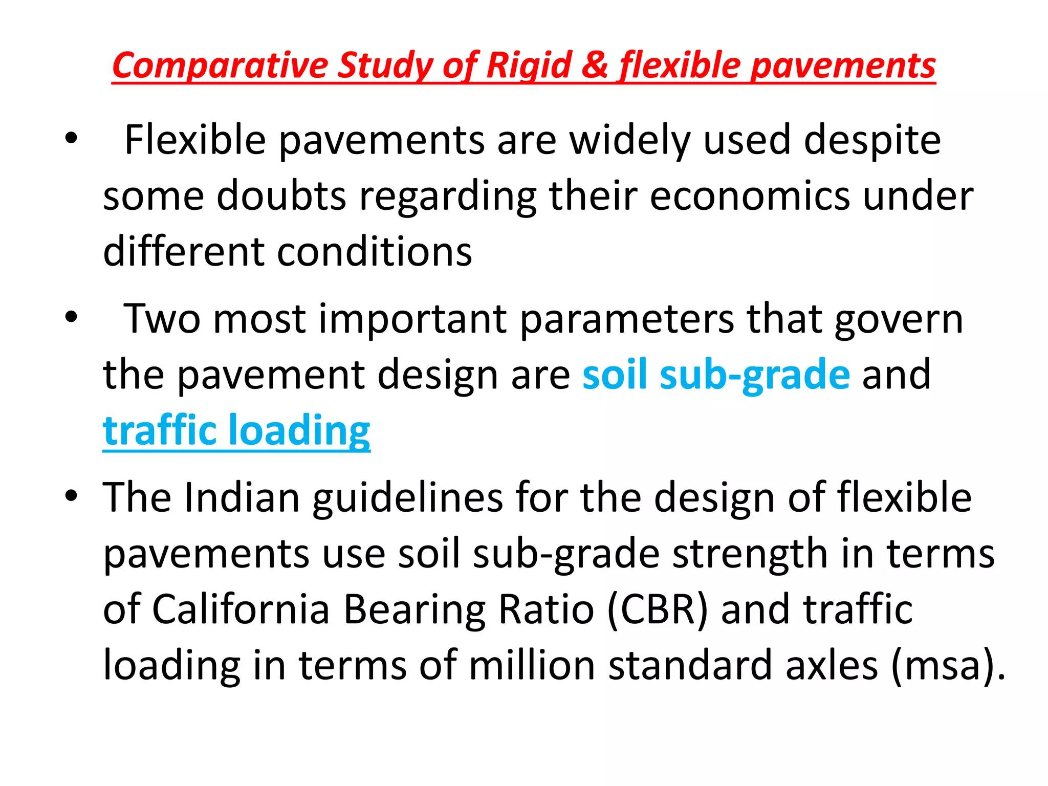 Comparative Study of Rigid & flexible pavements
• Flexible pavements are widely used despite
some doubts regarding their economics under
different conditions
• Two most important parameters that govern
the pavement design are soil sub-grade and
traffic loading
• The Indian guidelines for the design of flexible
pavements use soil sub-grade strength in terms
of California Bearing Ratio (CBR) and traffic
loading in terms of million standard axles (msa).
 