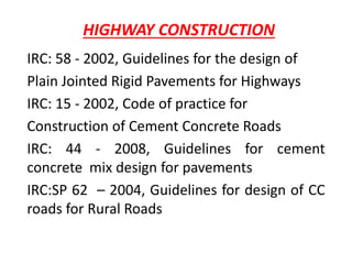 HIGHWAY CONSTRUCTION
IRC: 58 - 2002, Guidelines for the design of
Plain Jointed Rigid Pavements for Highways
IRC: 15 - 2002, Code of practice for
Construction of Cement Concrete Roads
IRC: 44 - 2008, Guidelines for cement
concrete mix design for pavements
IRC:SP 62 – 2004, Guidelines for design of CC
roads for Rural Roads
 