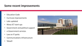 Some recent improvements
• Education Code
• Curricula improvements
• Labs updated
• Many ICT start-ups
• Government and political support
• e-Government services
• Law on IT parks
• Communications infrastructure
• Tekwill
 