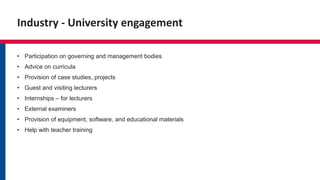 Industry - University engagement
• Participation on governing and management bodies
• Advice on curricula
• Provision of case studies, projects
• Guest and visiting lecturers
• Internships – for lecturers
• External examiners
• Provision of equipment, software, and educational materials
• Help with teacher training
 
