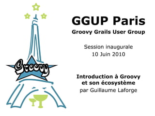 GGUP Paris
Groovy Grails User Group

    Session inaugurale
      10 Juin 2010



 Introduction à Groovy
   et son écosystème
  par Guillaume Laforge
 