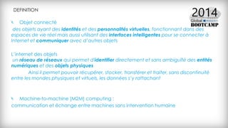 DEFINITION
Objet connecté
des objets ayant des identités et des personnalités virtuelles, fonctionnant dans des
espaces de vie réel mais aussi utilisant des interfaces intelligentes pour se connecter à
Internet et communiquer avec d’autres objets
L’internet des objets
un réseau de réseaux qui permet d'identifier directement et sans ambiguïté des entités
numériques et des objets physiques
Ainsi il permet pouvoir récupérer, stocker, transférer et traiter, sans discontinuité
entre les mondes physiques et virtuels, les données s’y rattachant
Machine-to-machine [M2M] computing :
communication et échange entre machines sans intervention humaine
 