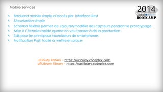 Mobile Services
Backend mobile simple d’accès par Interface Rest
Sécurisation simple
Schéma flexible permet de rajouter/modifier des capteurs pendant le prototypage
Mise à l’échelle rapide quand on veut passer à de la production
Sdk pour les principaux fournisseurs de smartphones
Notification Push facile à mettre en place
uCloudy library - https://ucloudy.codeplex.com
μPLibrary library - https://uplibrary.codeplex.com
 