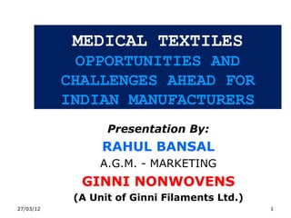 MEDICAL TEXTILES
             OPPORTUNITIES AND
           CHALLENGES AHEAD FOR
           INDIAN MANUFACTURERS
                  Presentation By:
                 RAHUL BANSAL
                 A.G.M. - MARKETING
             GINNI NONWOVENS
            (A Unit of Ginni Filaments Ltd.)
27/03/12                                       1
 