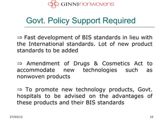Govt. Policy Support Required
    ⇒ Fast development of BIS standards in lieu with
    the International standards. Lot of new product
    standards to be added

    ⇒ Amendment of Drugs & Cosmetics Act to
    accommodate   new technologies such  as
    nonwoven products

    ⇒ To promote new technology products, Govt.
    hospitals to be advised on the advantages of
    these products and their BIS standards

27/03/12                                           10
 