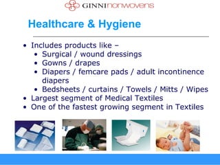 Healthcare & Hygiene
• Includes products like –
   • Surgical / wound dressings
   • Gowns / drapes
   • Diapers / femcare pads / adult incontinence
     diapers
   • Bedsheets / curtains / Towels / Mitts / Wipes
• Largest segment of Medical Textiles
• One of the fastest growing segment in Textiles
 