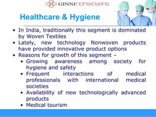 Healthcare & Hygiene
• In India, traditionally this segment is dominated
  by Woven Textiles
• Lately, new technology Nonwoven products
  have provided innovative product options
• Reasons for growth of this segment –
   • Growing awareness among society for
     hygiene and safety
   • Frequent       interactions     of     medical
     professionals with international medical
     societies
   • Availability of new technologically advanced
     products
   • Medical tourism
 
