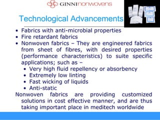 Technological Advancements
• Fabrics with anti-microbial properties
• Fire retardant fabrics
• Nonwoven fabrics – They are engineered fabrics
  from sheet of fibres, with desired properties
  (performance characteristics) to suite specific
  applications; such as –
   • Very high fluid repellency or absorbency
   • Extremely low linting
   • Fast wicking of liquids
   • Anti-static
Nonwoven fabrics are providing customized
  solutions in cost effective manner, and are thus
  taking important place in meditech worldwide
 