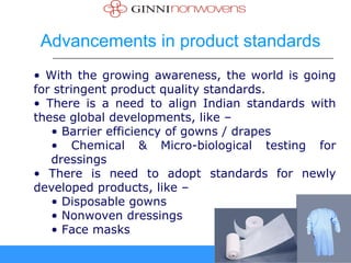 Advancements in product standards
• With the growing awareness, the world is going
for stringent product quality standards.
• There is a need to align Indian standards with
these global developments, like –
   • Barrier efficiency of gowns / drapes
   • Chemical & Micro-biological testing for
   dressings
• There is need to adopt standards for newly
developed products, like –
   • Disposable gowns
   • Nonwoven dressings
   • Face masks
 