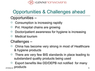 Opportunities & Challenges ahead
     Opportunities –
          Consumption is increasing rapidly
          Pvt. Hospital chains are growing
          Doctor/patient awareness for hygiene is increasing
          Medical tourism
     Challenges –
           China has become very strong in most of Healthcare
           & hygiene products
           There are very few BIS standards in place leading to
           substandard quality products being used
           Export benefits like DD/DEPB not notified for many
27/03/12   products                                            9
 