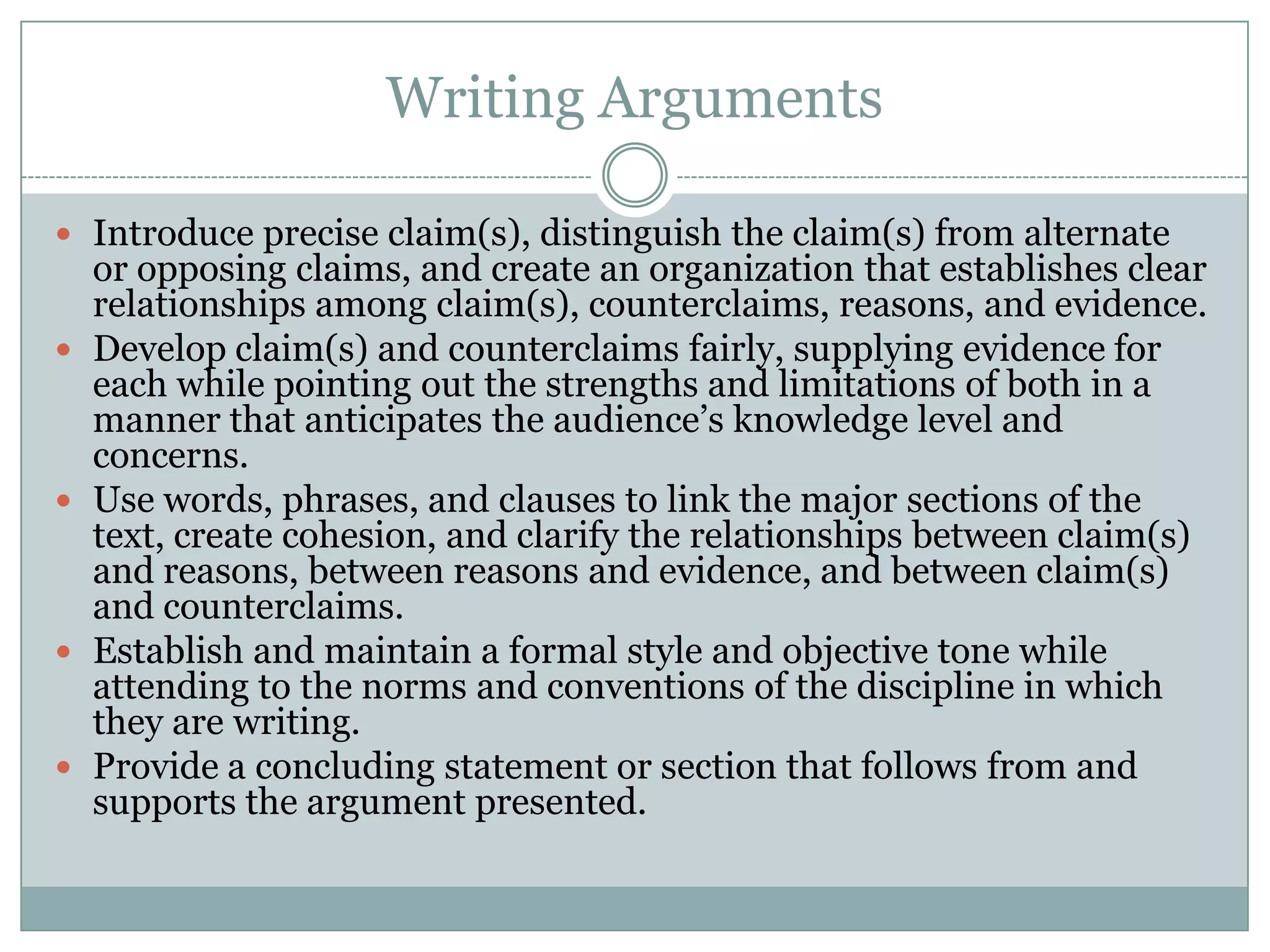 Writing ArgumentsIntroduce precise claim(s), distinguish the claim(s) from alternate or opposing claims, and create an organization that establishes clear relationships among claim(s), counterclaims, reasons, and evidence.Develop claim(s) and counterclaims fairly, supplying evidence for each while pointing out the strengths and limitations of both in a manner that anticipates the audience’s knowledge level and concerns.Use words, phrases, and clauses to link the major sections of the text, create cohesion, and clarify the relationships between claim(s) and reasons, between reasons and evidence, and between claim(s) and counterclaims.Establish and maintain a formal style and objective tone while attending to the norms and conventions of the discipline in which they are writing.Provide a concluding statement or section that follows from and supports the argument presented.