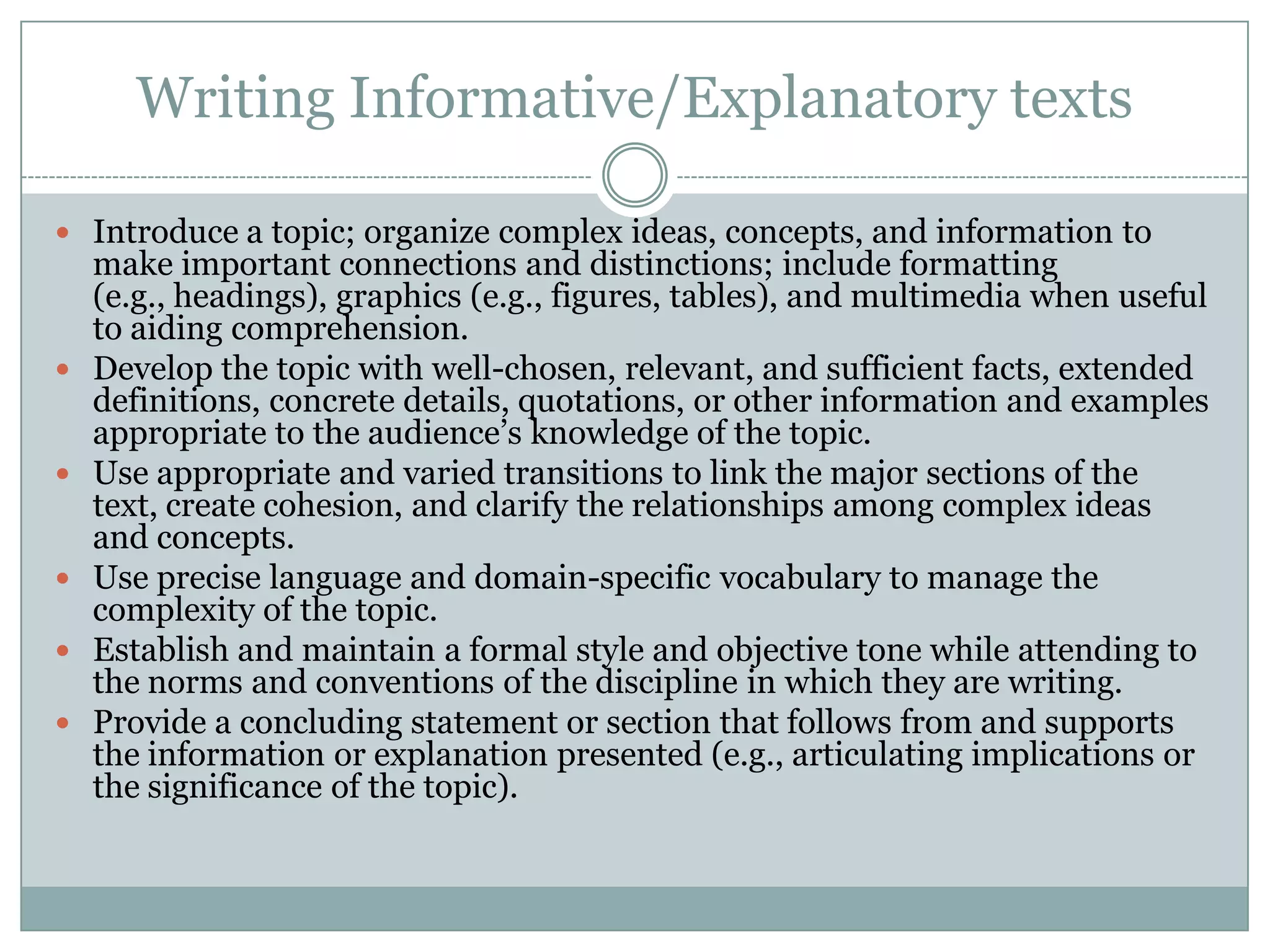 Writing Informative/Explanatory textsIntroduce a topic; organize complex ideas, concepts, and information to make important connections and distinctions; include formatting (e.g., headings), graphics (e.g., figures, tables), and multimedia when useful to aiding comprehension.Develop the topic with well-chosen, relevant, and sufficient facts, extended definitions, concrete details, quotations, or other information and examples appropriate to the audience’s knowledge of the topic.Use appropriate and varied transitions to link the major sections of the text, create cohesion, and clarify the relationships among complex ideas and concepts.Use precise language and domain-specific vocabulary to manage the complexity of the topic.Establish and maintain a formal style and objective tone while attending to the norms and conventions of the discipline in which they are writing.Provide a concluding statement or section that follows from and supports the information or explanation presented (e.g., articulating implications or the significance of the topic).