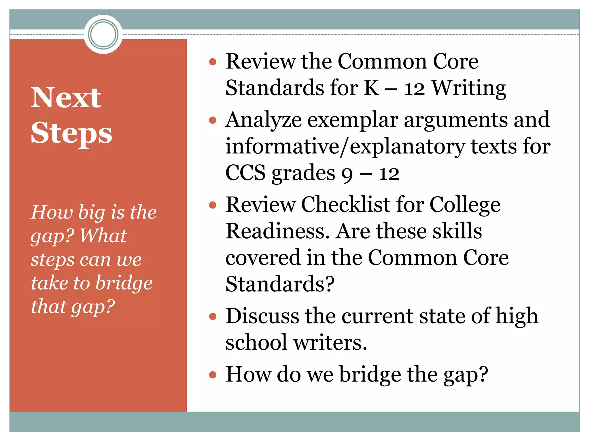 Next StepsHow big is the gap? What steps can we take to bridge that gap?Review the Common Core Standards for K – 12 WritingAnalyze exemplar arguments and informative/explanatory texts for CCS grades 9 – 12 Review Checklist for College Readiness. Are these skills covered in the Common Core Standards?Discuss the current state of high school writers.How do we bridge the gap?