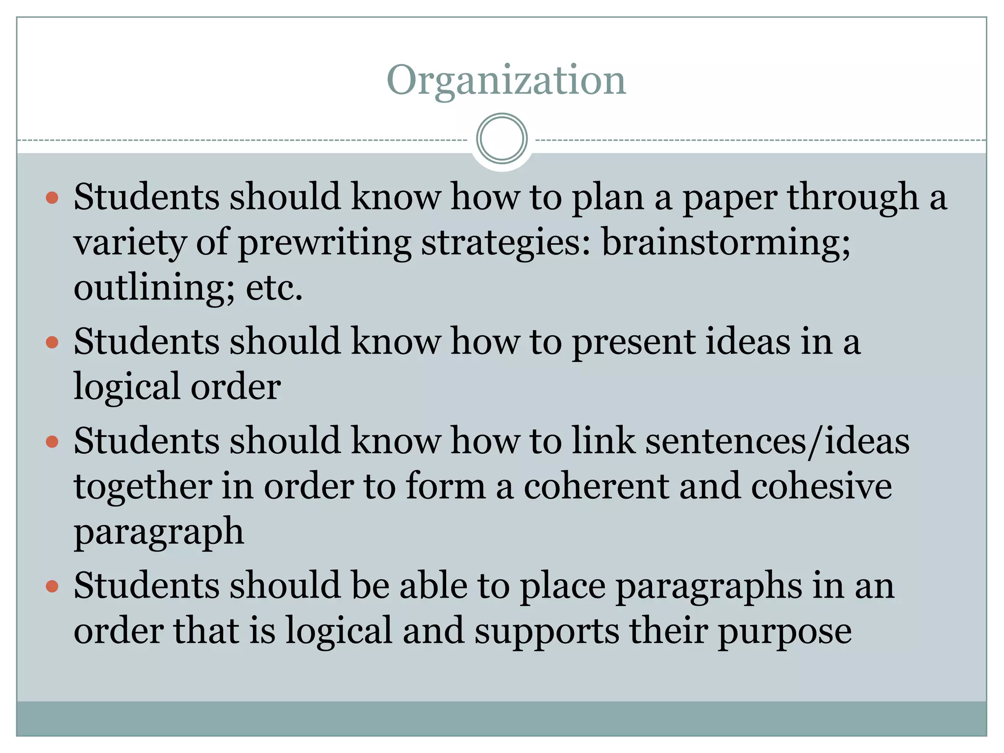  OrganizationStudents should know how to plan a paper through a variety of prewriting strategies: brainstorming; outlining; etc.Students should know how to present ideas in a logical orderStudents should know how to link sentences/ideas together in order to form a coherent and cohesive paragraphStudents should be able to place paragraphs in an order that is logical and supports their purpose