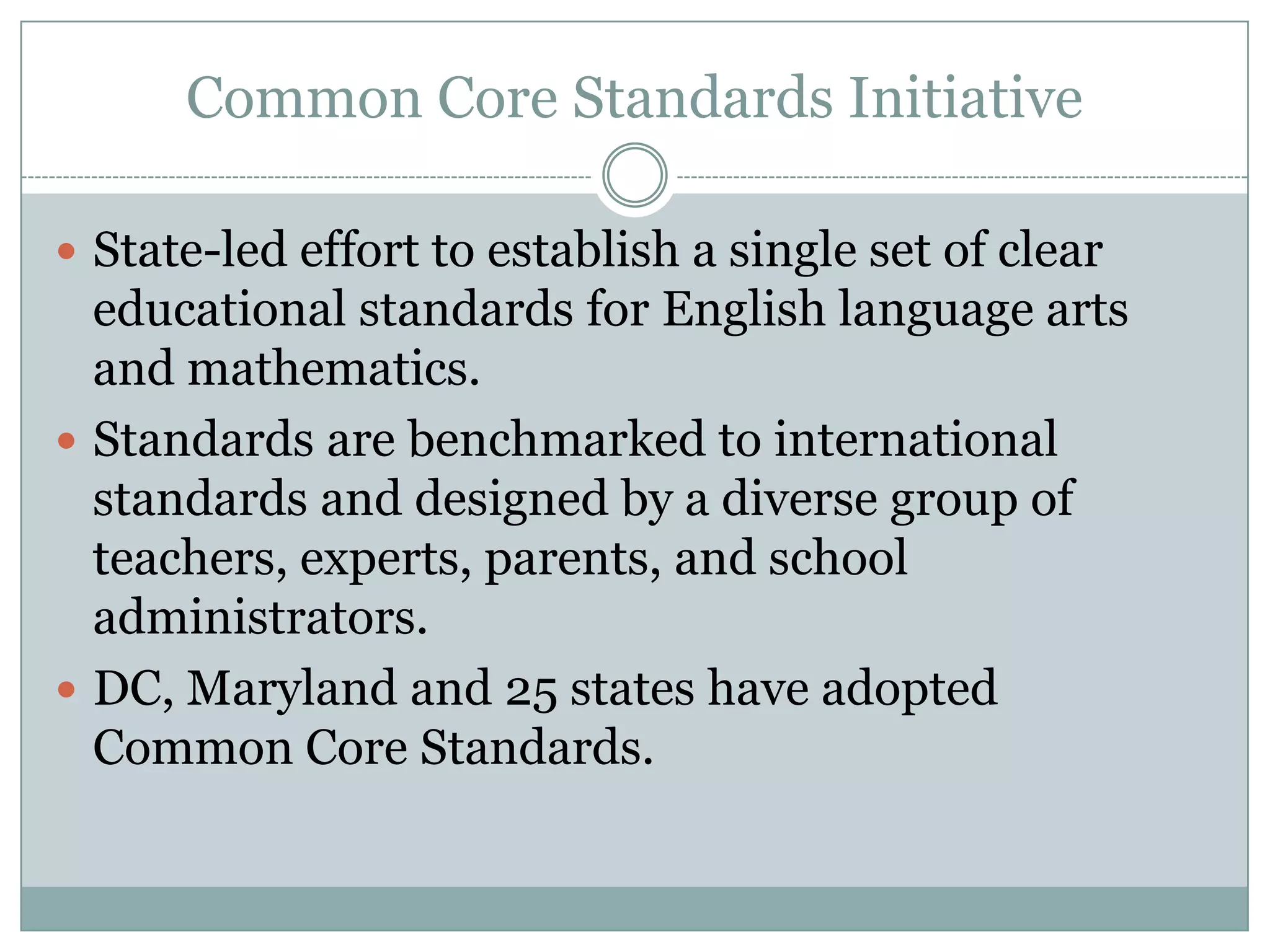 Common Core Standards InitiativeState-led effort to establish a single set of clear educational standards for English language arts and mathematics. Standards are benchmarked to international standards and designed by a diverse group of teachers, experts, parents, and school administrators.DC, Maryland and 25 states have adopted Common Core Standards.