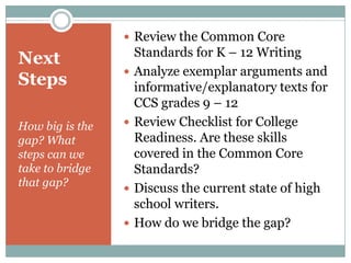 Next StepsHow big is the gap? What steps can we take to bridge that gap?Review the Common Core Standards for K – 12 WritingAnalyze exemplar arguments and informative/explanatory texts for CCS grades 9 – 12 Review Checklist for College Readiness. Are these skills covered in the Common Core Standards?Discuss the current state of high school writers.How do we bridge the gap?