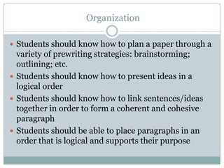  OrganizationStudents should know how to plan a paper through a variety of prewriting strategies: brainstorming; outlining; etc.Students should know how to present ideas in a logical orderStudents should know how to link sentences/ideas together in order to form a coherent and cohesive paragraphStudents should be able to place paragraphs in an order that is logical and supports their purpose