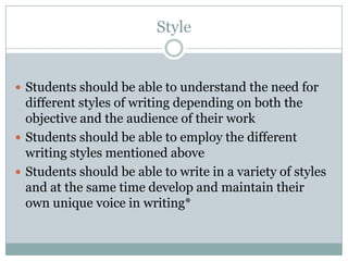 StyleStudents should be able to understand the need for different styles of writing depending on both the objective and the audience of their workStudents should be able to employ the different writing styles mentioned aboveStudents should be able to write in a variety of styles and at the same time develop and maintain their own unique voice in writing*