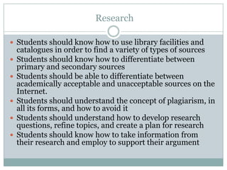  ResearchStudents should know how to use library facilities and catalogues in order to find a variety of types of sourcesStudents should know how to differentiate between primary and secondary sourcesStudents should be able to differentiate between academically acceptable and unacceptable sources on the Internet.Students should understand the concept of plagiarism, in all its forms, and how to avoid itStudents should understand how to develop research questions, refine topics, and create a plan for researchStudents should know how to take information from their research and employ to support their argument