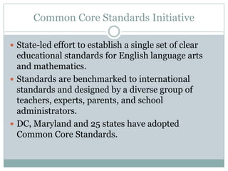 Common Core Standards InitiativeState-led effort to establish a single set of clear educational standards for English language arts and mathematics. Standards are benchmarked to international standards and designed by a diverse group of teachers, experts, parents, and school administrators.DC, Maryland and 25 states have adopted Common Core Standards.