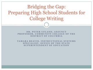 Dr. Peter Ufland, Adjunct Professor, Community College of the District of Columbia Tamara Reavis, Instructional Systems Specialist, Office of the state Superintendent of education Bridging the Gap:Preparing High School Students for College Writing 