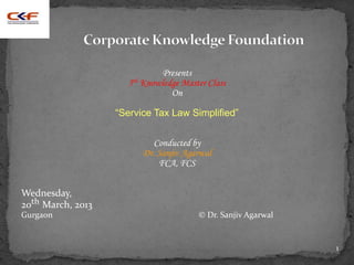 Presents
                     5th Knowledge Master Class
                                On

                   “Service Tax Law Simplified”


                            Conducted by
                         Dr. Sanjiv Agarwal
                             FCA, FCS


Wednesday,
20th March, 2013
Gurgaon                                © Dr. Sanjiv Agarwal


                                                              1
 