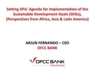 Setting DFIs' Agenda for Implementation of the
Sustainable Development Goals (SDGs),
(Perspectives from Africa, Asia & Latin America)
ARJUN FERNANDO – CEO
DFCC BANK
 