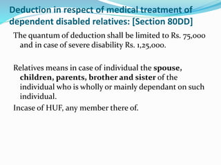 Deduction in respect of medical treatment of
dependent disabled relatives: [Section 80DD]
The quantum of deduction shall be limited to Rs. 75,000
and in case of severe disability Rs. 1,25,000.
Relatives means in case of individual the spouse,
children, parents, brother and sister of the
individual who is wholly or mainly dependant on such
individual.
Incase of HUF, any member there of.
 