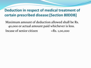 Deduction in respect of medical treatment of
certain prescribed disease:[Section 80DDB]
Maximum amount of deduction allowed shall be Rs.
40,000 or actual amount paid whichever is less.
Incase of senior citizen =Rs. 1,00,000
 