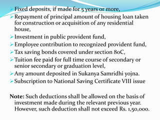Fixed deposits, if made for 5 years or more,
Repayment of principal amount of housing loan taken
for construction or acquisition of any residential
house,
Investment in public provident fund,
Employee contribution to recognized provident fund,
Tax saving bonds covered under section 80C,
Tuition fee paid for full time course of secondary or
senior secondary or graduation level,
Any amount deposited in Sukanya Samridhi yojna.
Subscription to National Saving Certificate VIII issue
Note: Such deductions shall be allowed on the basis of
investment made during the relevant previous year.
However, such deduction shall not exceed Rs. 1,50,000.
 