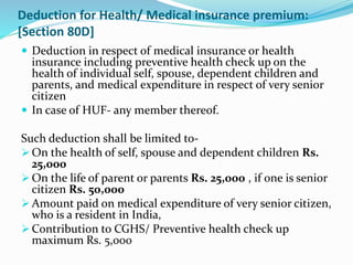 Deduction for Health/ Medical insurance premium:
[Section 80D]
 Deduction in respect of medical insurance or health
insurance including preventive health check up on the
health of individual self, spouse, dependent children and
parents, and medical expenditure in respect of very senior
citizen
 In case of HUF- any member thereof.
Such deduction shall be limited to-
 On the health of self, spouse and dependent children Rs.
25,000
 On the life of parent or parents Rs. 25,000 , if one is senior
citizen Rs. 50,000
 Amount paid on medical expenditure of very senior citizen,
who is a resident in India,
 Contribution to CGHS/ Preventive health check up
maximum Rs. 5,000
 