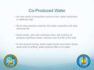 Co-Produced Water
• As new areas of production come on line, water production
is relatively high.
• As an area reaches maturity, the water production will slow
and level off.
• Some areas, with high recharge rates, will continue to
produce significant water volumes over the life of the well.
• In and around mining, where water levels have been drawn
down prior to drilling, wells produce little to no water.
 