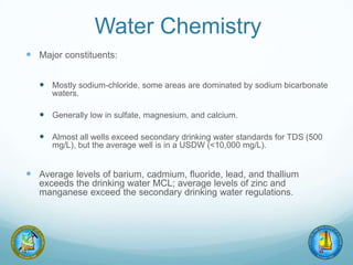 Water Chemistry
 Major constituents:
 Mostly sodium-chloride, some areas are dominated by sodium bicarbonate
waters.
 Generally low in sulfate, magnesium, and calcium.
 Almost all wells exceed secondary drinking water standards for TDS (500
mg/L), but the average well is in a USDW (<10,000 mg/L).
 Average levels of barium, cadmium, fluoride, lead, and thallium
exceeds the drinking water MCL; average levels of zinc and
manganese exceed the secondary drinking water regulations.
 