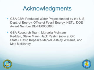 Acknowledgments
 GSA CBM Produced Water Project funded by the U.S.
Dept. of Energy, Office of Fossil Energy, NETL, DOE
Award Number DE-FE0000888.
 GSA Research Team: Marcella McIntyre-
Redden, Steve Mann, Jack Pashin (now at OK
State), David Kopaska-Merkel, Ashley Williams, and
Mac McKinney.
 