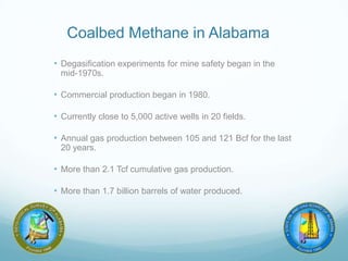 Coalbed Methane in Alabama
• Degasification experiments for mine safety began in the
mid-1970s.
• Commercial production began in 1980.
• Currently close to 5,000 active wells in 20 fields.
• Annual gas production between 105 and 121 Bcf for the last
20 years.
• More than 2.1 Tcf cumulative gas production.
• More than 1.7 billion barrels of water produced.
 