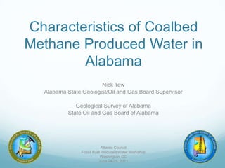 Characteristics of Coalbed
Methane Produced Water in
Alabama
Nick Tew
Alabama State Geologist/Oil and Gas Board Supervisor
Geological Survey of Alabama
State Oil and Gas Board of Alabama
Atlantic Council
Fossil Fuel Produced Water Workshop
Washington, DC
June 24-25, 2013
 