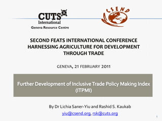 Second FEATS International Conference Harnessing Agriculture for Development through Trade geneva, 21 february 2011 Further Development of Inclusive Trade Policy Making Index (ITPMI) By Dr Lichia Saner-Yiu and Rashid S. Kaukab yiu@csend.org, rsk@cuts.org 1 