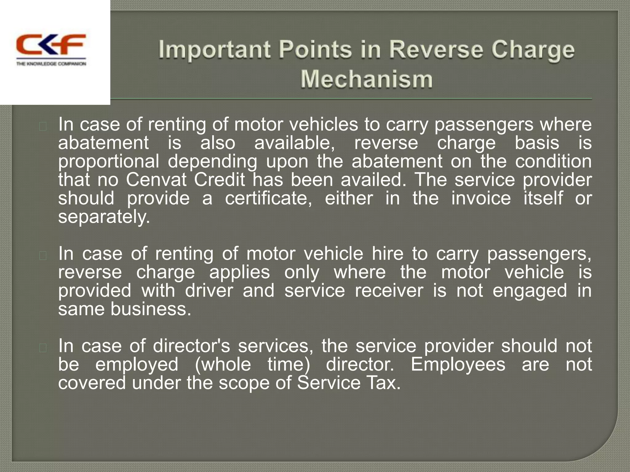    In case of renting of motor vehicles to carry passengers where
    abatement is also available, reverse charge basis is
    proportional depending upon the abatement on the condition
    that no Cenvat Credit has been availed. The service provider
    should provide a certificate, either in the invoice itself or
    separately.
   In case of renting of motor vehicle hire to carry passengers,
    reverse charge applies only where the motor vehicle is
    provided with driver and service receiver is not engaged in
    same business.
   In case of director's services, the service provider should not
    be employed (whole time) director. Employees are not
    covered under the scope of Service Tax.
 