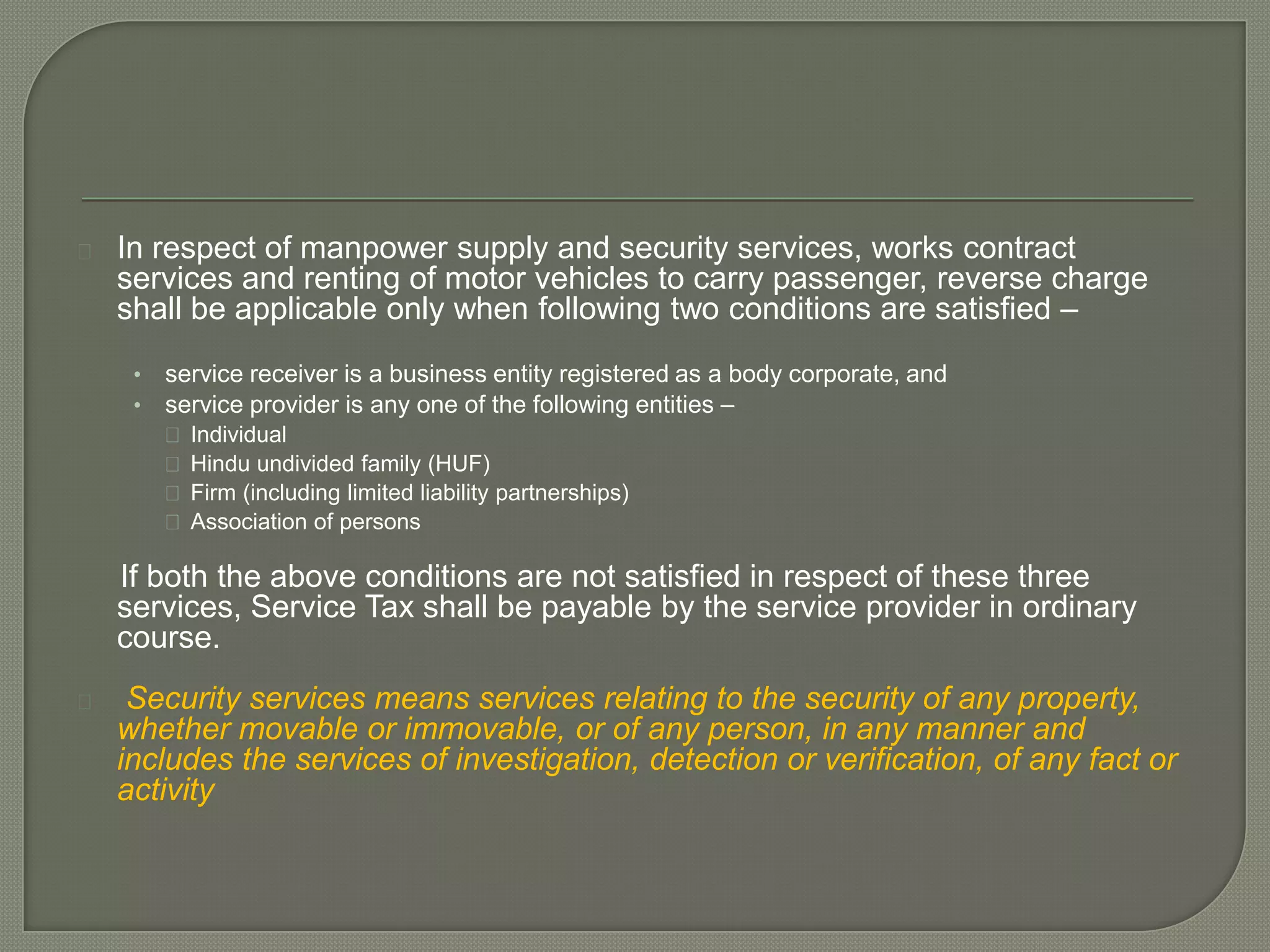    In respect of manpower supply and security services, works contract
    services and renting of motor vehicles to carry passenger, reverse charge
    shall be applicable only when following two conditions are satisfied –
     •   service receiver is a business entity registered as a body corporate, and
     •   service provider is any one of the following entities –
          Individual
          Hindu undivided family (HUF)
          Firm (including limited liability partnerships)
          Association of persons

    If both the above conditions are not satisfied in respect of these three
    services, Service Tax shall be payable by the service provider in ordinary
    course.
    Security services means services relating to the security of any property,
    whether movable or immovable, or of any person, in any manner and
    includes the services of investigation, detection or verification, of any fact or
    activity
 